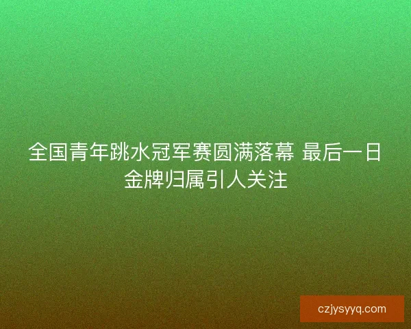 全国青年跳水冠军赛圆满落幕 最后一日金牌归属引人关注