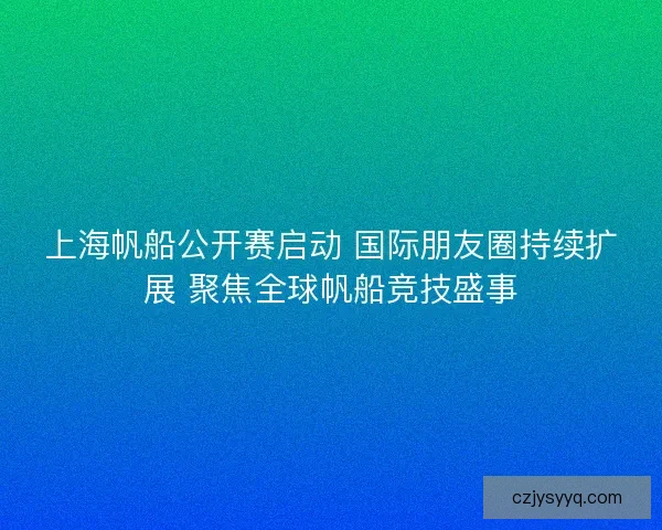 上海帆船公开赛启动 国际朋友圈持续扩展 聚焦全球帆船竞技盛事
