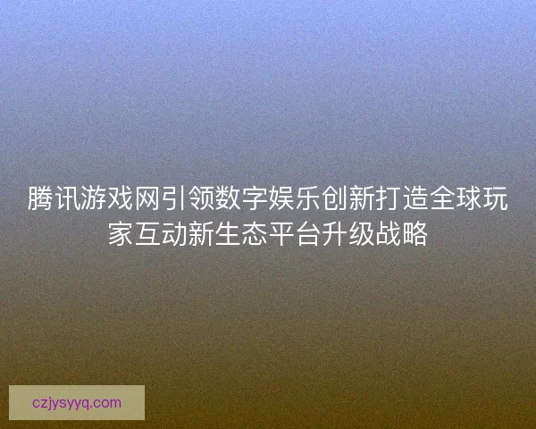 腾讯游戏网引领数字娱乐创新打造全球玩家互动新生态平台升级战略