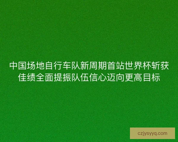 中国场地自行车队新周期首站世界杯斩获佳绩全面提振队伍信心迈向更高目标